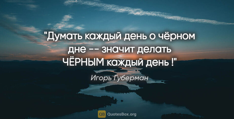 Игорь Губерман цитата: "Думать каждый день о чёрном дне -- значит делать ЧЁРНЫМ каждый..."