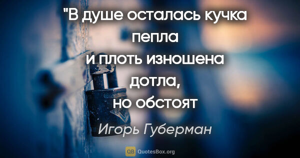 Игорь Губерман цитата: "В душе осталась кучка пепла
и плоть изношена дотла,
но..."