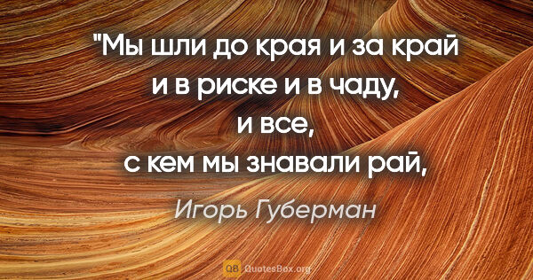 Игорь Губерман цитата: "Мы шли до края и за край
и в риске и в чаду,
и все, с кем мы..."