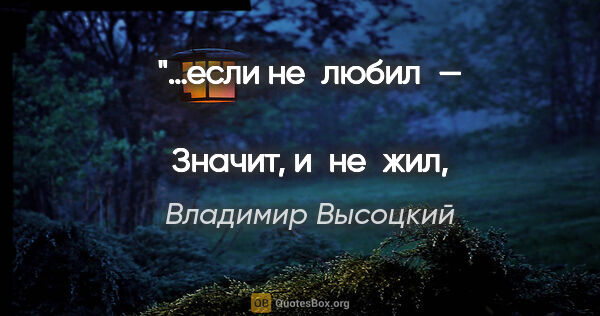 Владимир Высоцкий цитата: "…если не любил — 
Значит, и не жил, и не дышал!"