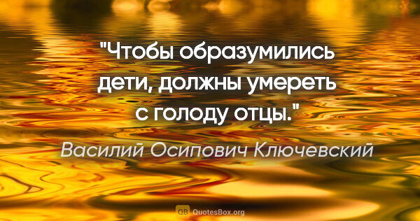 Василий Осипович Ключевский цитата: "Чтобы образумились дети, должны умереть с голоду отцы."