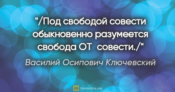 Василий Осипович Ключевский цитата: "/Под свободой совести обыкновенно разумеется свобода ОТ совести./"