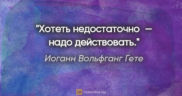 Иоганн Вольфганг Гете цитата: "Хотеть недостаточно — надо действовать."