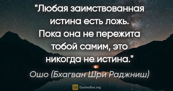 Ошо (Бхагван Шри Раджниш) цитата: "Любая заимствованная истина есть ложь. Пока она не пережита..."