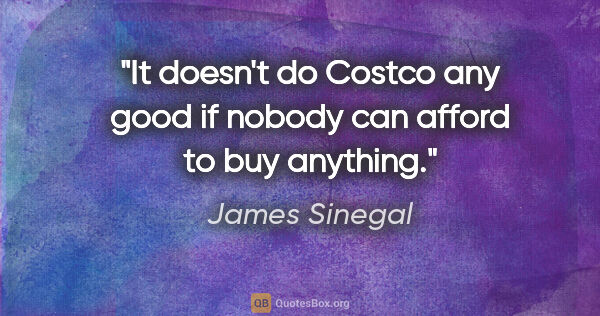 James Sinegal quote: "It doesn't do Costco any good if nobody can afford to buy..."