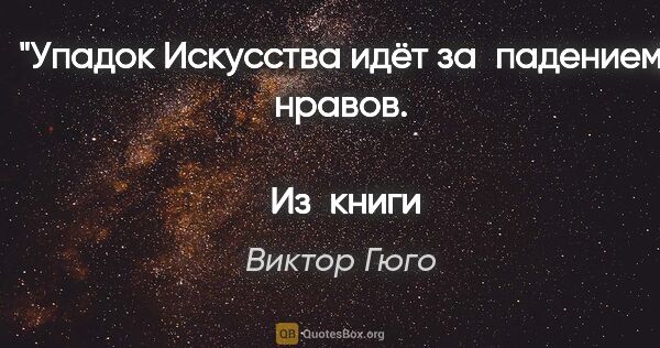 Виктор Гюго цитата: "Упадок Искусства идёт за падением нравов.
 
 Из книги..."