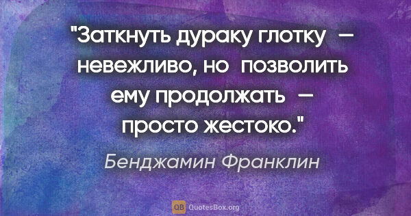 Бенджамин Франклин цитата: "Заткнуть дураку глотку — невежливо, но позволить ему..."