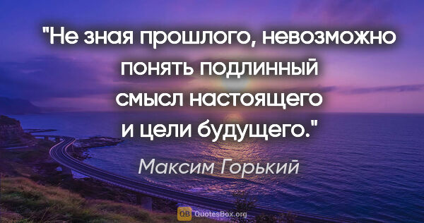 Максим Горький цитата: "Не зная прошлого, невозможно понять подлинный смысл настоящего..."