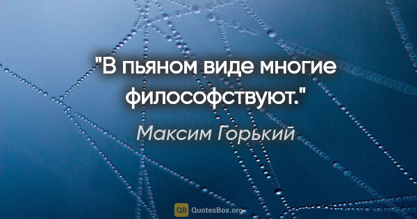 Максим Горький цитата: "В пьяном виде многие философствуют."
