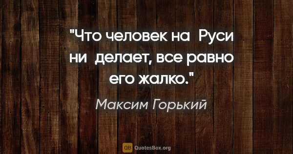 Максим Горький цитата: "Что человек на Руси ни делает, все равно его жалко."
