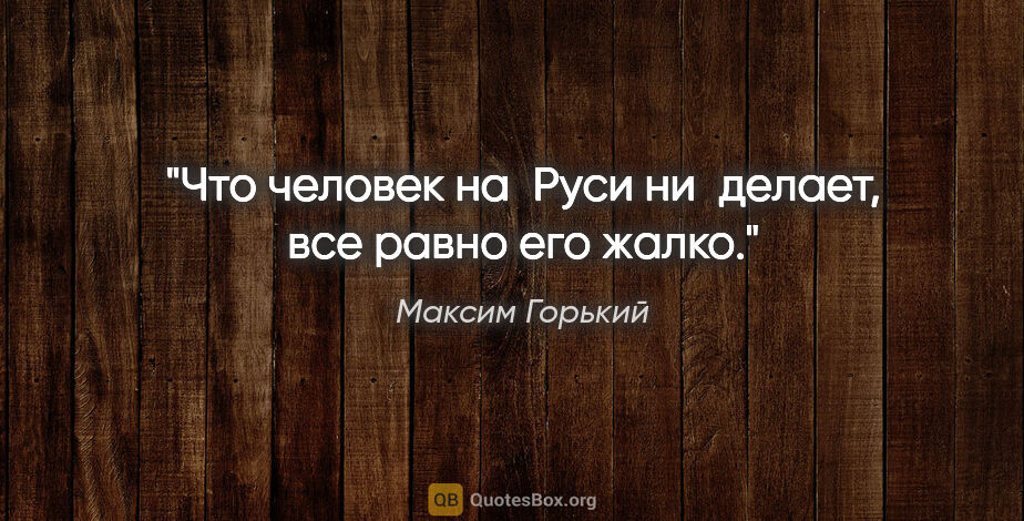 Максим Горький цитата: "Что человек на Руси ни делает, все равно его жалко."