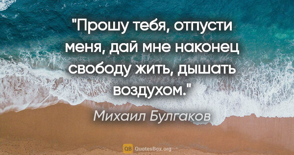 Михаил Булгаков цитата: "Прошу тебя, отпусти меня, дай мне наконец свободу жить, дышать..."