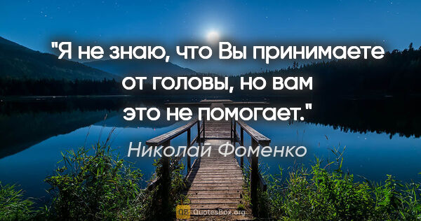 Николай Фоменко цитата: "Я не знаю, что Вы принимаете от головы, но вам это не помогает."