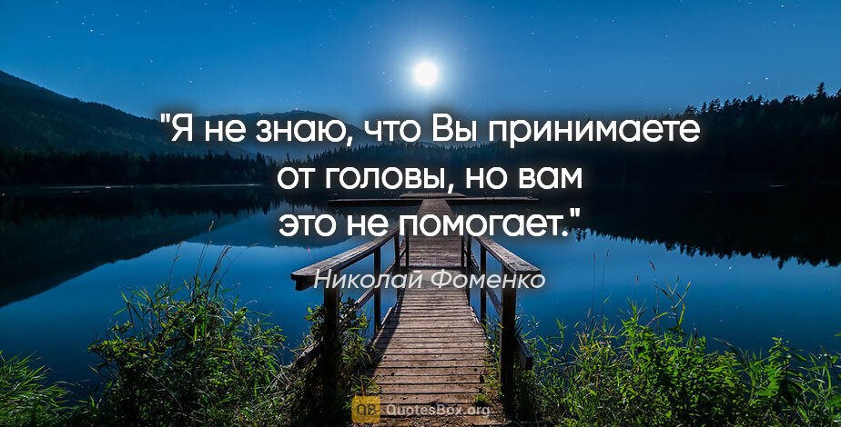 Николай Фоменко цитата: "Я не знаю, что Вы принимаете от головы, но вам это не помогает."