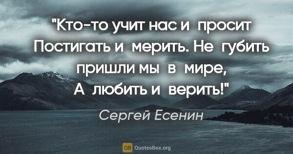 Сергей Есенин цитата: "Кто-то учит нас и просит
Постигать и мерить.
Не губить пришли..."