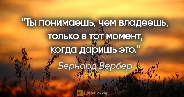 Бернард Вербер цитата: "Ты понимаешь, чем владеешь, только в тот момент, когда даришь..."