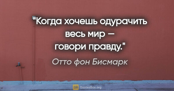 Отто фон Бисмарк цитата: "Когда хочешь одурачить весь мир — говори правду."