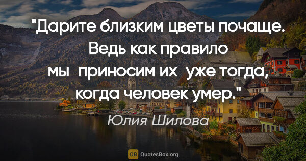 Юлия Шилова цитата: "Дарите близким цветы почаще. Ведь как правило мы приносим..."