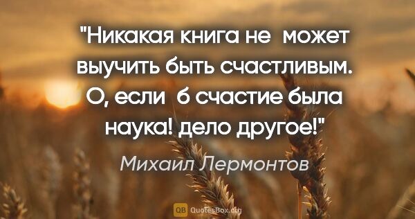 Михаил Лермонтов цитата: "Никакая книга не может выучить быть счастливым. О, если б..."