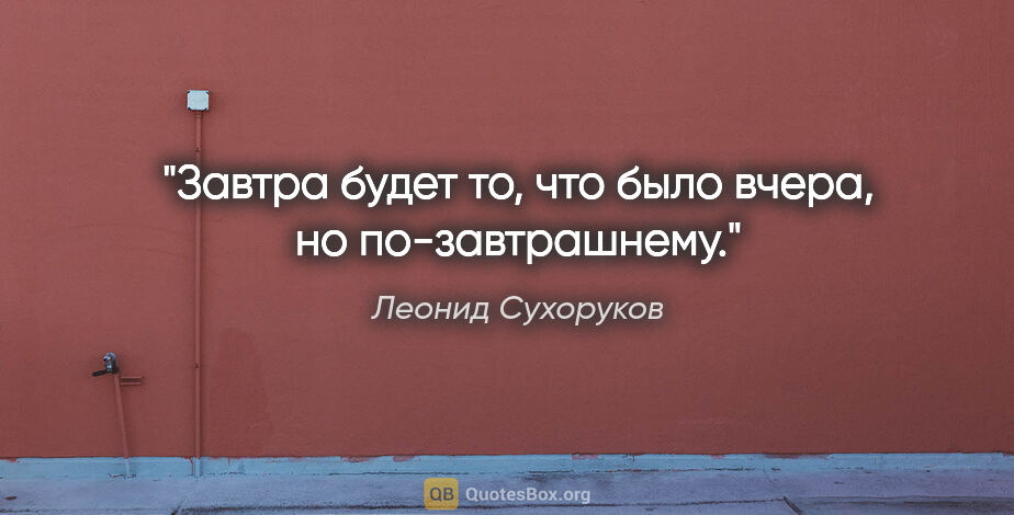 Леонид Сухоруков цитата: "Завтра будет то, что было вчера, но по-завтрашнему."