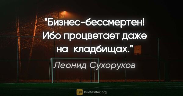 Леонид Сухоруков цитата: "Бизнес-бессмертен! Ибо процветает даже на кладбищах."