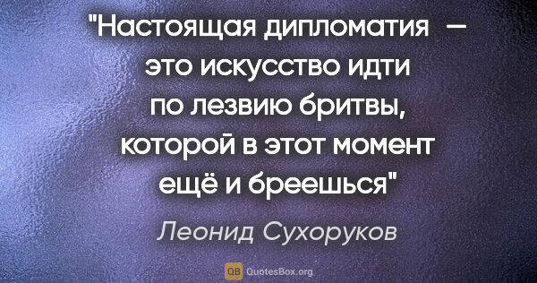 Леонид Сухоруков цитата: "Настоящая дипломатия — это искусство идти по лезвию бритвы,..."