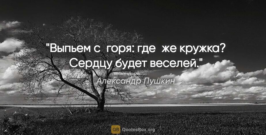 Александр Пушкин цитата: "Выпьем с горя: где же кружка?
Сердцу будет веселей."