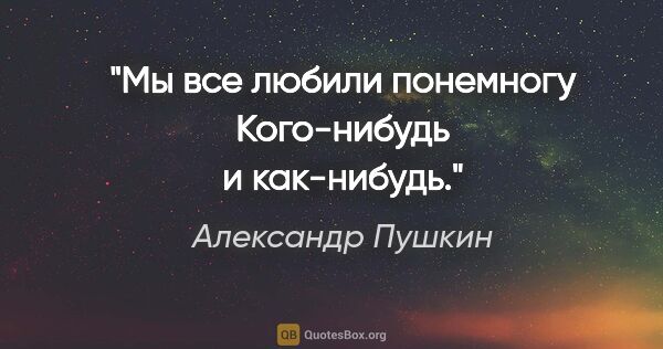 Александр Пушкин цитата: "Мы все любили понемногу
Кого-нибудь и как-нибудь."