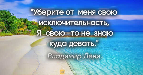 Владимир Леви цитата: "Уберите от меня свою исключительность, 
Я свою -то не знаю..."