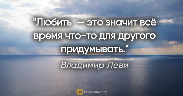Владимир Леви цитата: "Любить — это значит всё время что-то для другого придумывать."