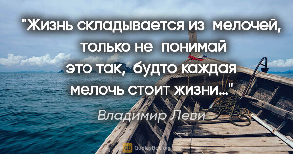 Владимир Леви цитата: "Жизнь складывается из мелочей, 
только не понимай это так,..."