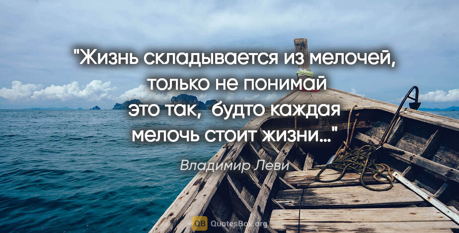 Владимир Леви цитата: "Жизнь складывается из мелочей, 
только не понимай это так,..."