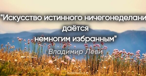 Владимир Леви цитата: "Искусство истинного ничегонеделания
даётся немногим избранным"