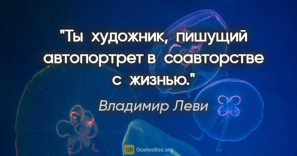 Владимир Леви цитата: "Ты художник, 
пишущий автопортрет в соавторстве с жизнью."