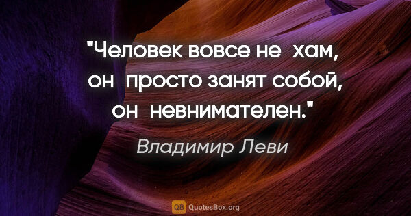 Владимир Леви цитата: "Человек вовсе не хам, 
он просто занят собой, он невнимателен."