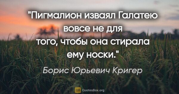 Борис Юрьевич Кригер цитата: "Пигмалион изваял Галатею вовсе не для того, чтобы она стирала..."