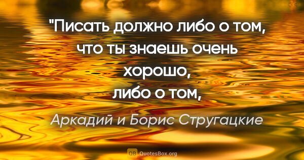 Аркадий и Борис Стругацкие цитата: "Писать должно либо о том, что ты знаешь очень хорошо,
либо о..."