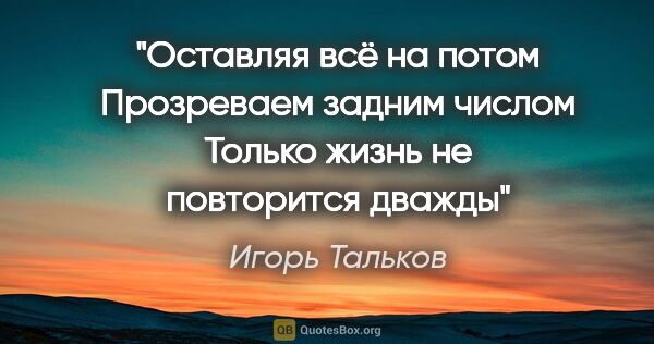 Игорь Тальков цитата: "Оставляя всё на потом
Прозреваем задним числом
Только жизнь..."