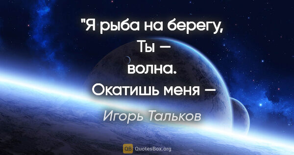 Игорь Тальков цитата: "Я рыба на берегу,
 Ты — волна.
 Окатишь меня — я живу..."