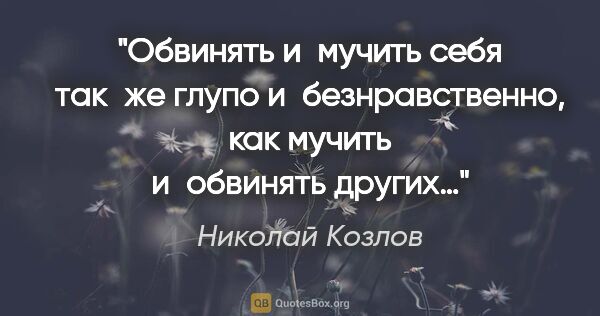 Николай Козлов цитата: "Обвинять и мучить себя так же глупо и безнравственно, как..."