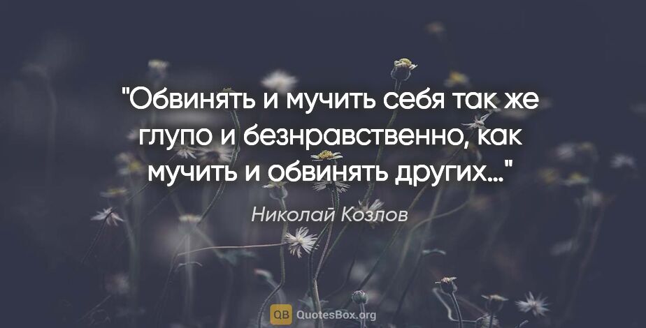 Николай Козлов цитата: "Обвинять и мучить себя так же глупо и безнравственно, как..."
