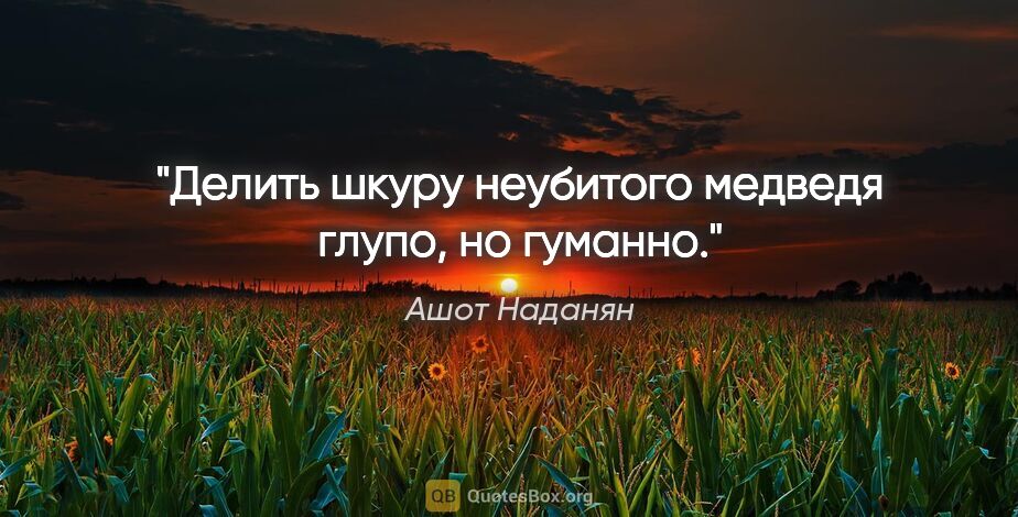 Ашот Наданян цитата: "Делить шкуру неубитого медведя глупо, но гуманно."