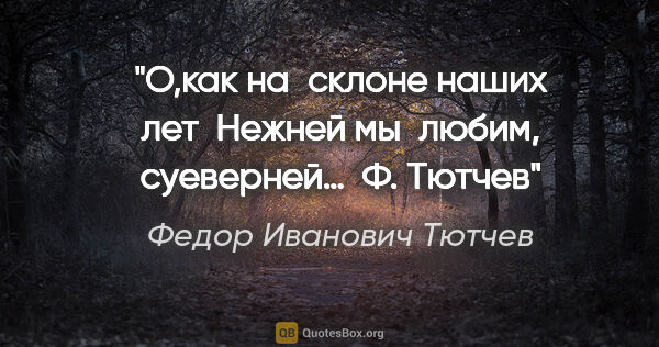 Федор Иванович Тютчев цитата: "О,как на склоне наших лет
 Нежней мы любим, суеверней…
 Ф. Тютчев"