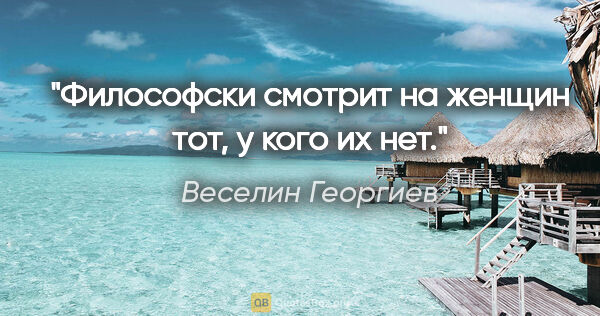 Веселин Георгиев цитата: "Философски смотрит на женщин тот, у кого их нет."