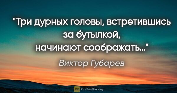 Виктор Губарев цитата: "Три дурных головы, встретившись за бутылкой, начинают соображать…"