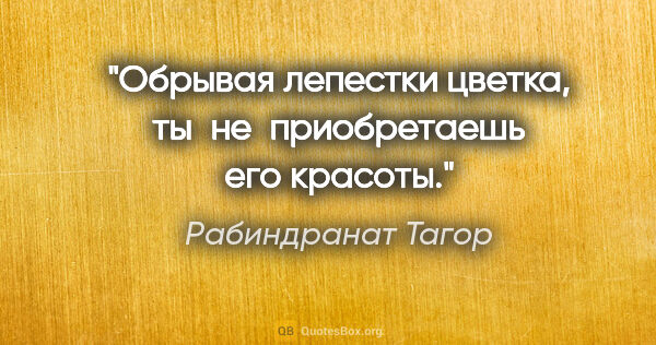 Рабиндранат Тагор цитата: "Обрывая лепестки цветка, ты не приобретаешь его красоты."