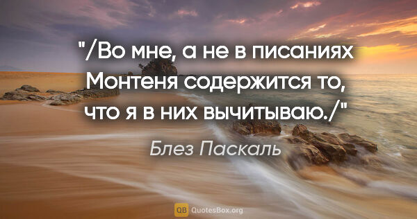 Блез Паскаль цитата: "/Во мне, а не в писаниях Монтеня содержится то, что я в них..."