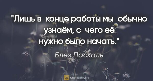 Блез Паскаль цитата: "Лишь в конце работы мы обычно узнаём, с чего её нужно было..."