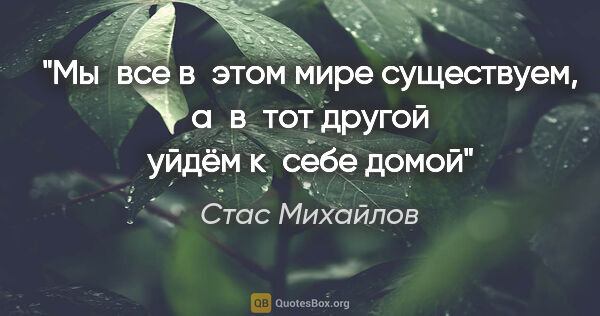 Стас Михайлов цитата: "Мы все в этом мире существуем, а в тот другой уйдём к себе домой"