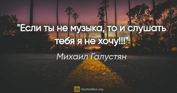 Михаил Галустян цитата: "Если ты не музыка, то и слушать тебя я не хочу!!!"